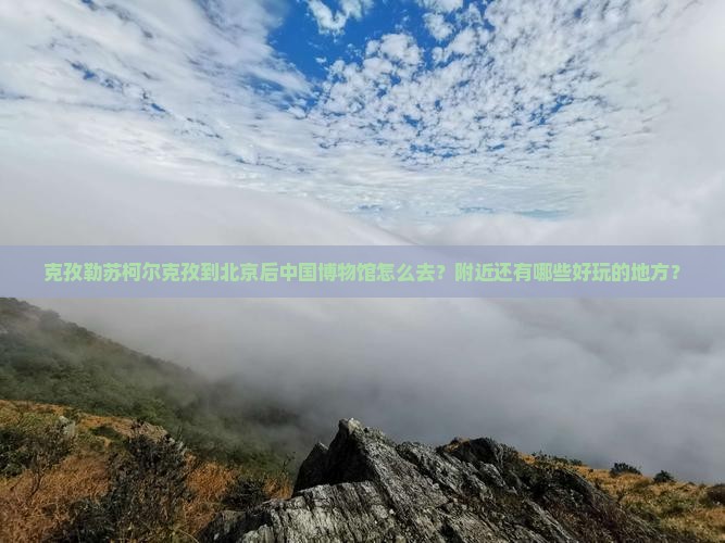 克孜勒苏柯尔克孜到北京后中国博物馆怎么去？附近还有哪些好玩的地方？