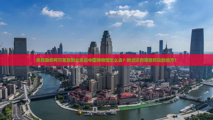 克孜勒苏柯尔克孜到北京后中国博物馆怎么去？附近还有哪些好玩的地方？