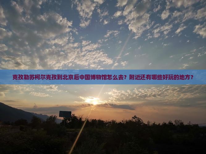克孜勒苏柯尔克孜到北京后中国博物馆怎么去？附近还有哪些好玩的地方？