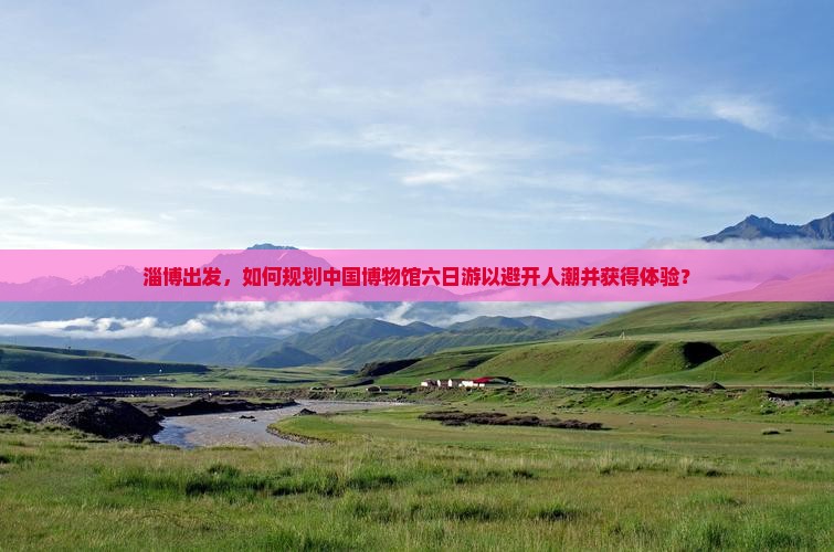 淄博出发，如何规划中国博物馆六日游以避开人潮并获得体验？