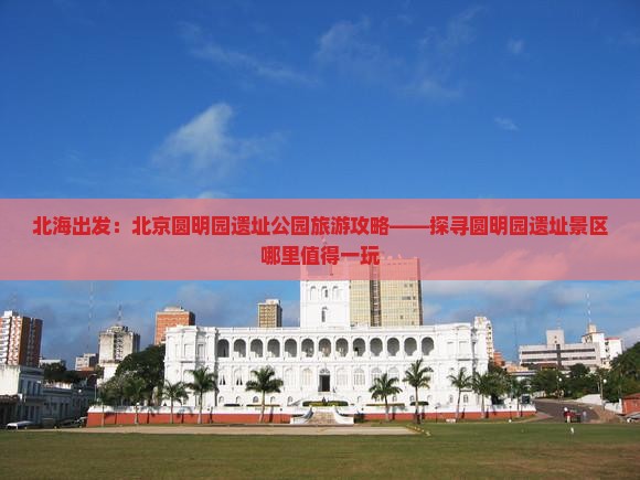 北海出发：北京圆明园遗址公园旅游攻略——探寻圆明园遗址景区哪里值得一玩