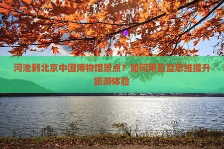 河池到北京中国博物馆景点？如何用盲盒思维提升旅游体验