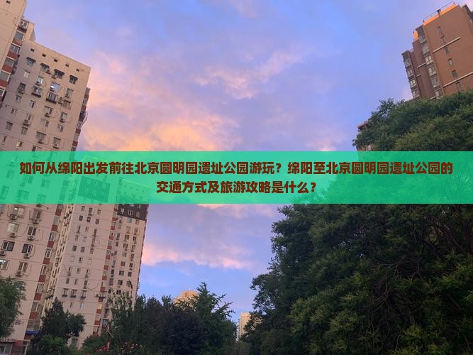 如何从绵阳出发前往北京圆明园遗址公园游玩？绵阳至北京圆明园遗址公园的交通方式及旅游攻略是什么？