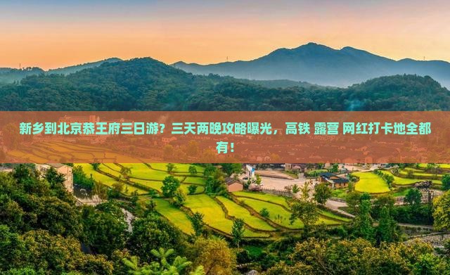 新乡到北京恭王府三日游？三天两晚攻略曝光，高铁+露营+网红打卡地全都有！