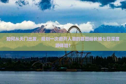 如何从天门出发，规划一次避开人潮的慕田峪长城七日深度游体验？