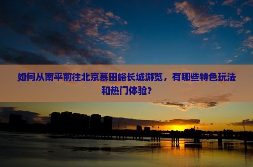 如何从南平前往北京慕田峪长城游览，有哪些特色玩法和热门体验？