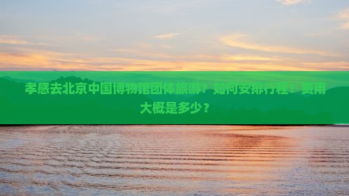 孝感去北京中国博物馆团体旅游？如何安排行程？费用大概是多少？