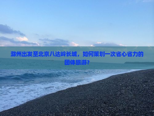 滁州出发至北京八达岭长城，如何策划一次省心省力的团体旅游？
