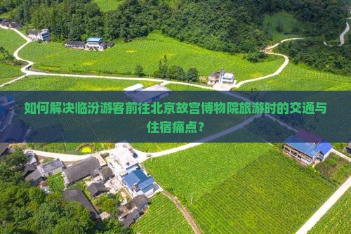 如何解决临汾游客前往北京故宫博物院旅游时的交通与住宿痛点？