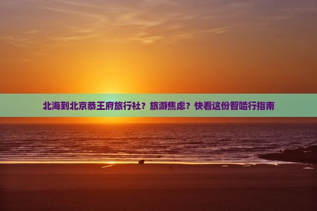 北海到北京恭王府旅行社？旅游焦虑？快看这份智啮行指南