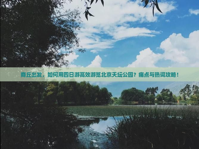 商丘出发,如何用四日游高效游览北京天坛公园?痛点与热词攻略! 商丘出发,如何用四日游高效游览北京天坛公园?痛点与热词攻略!