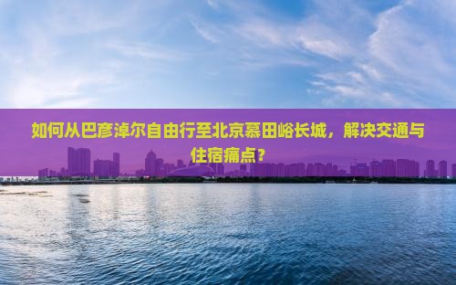 如何从巴彦淖尔自由行至北京慕田峪长城，解决交通与住宿痛点？