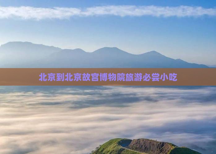 北京到北京故宫博物院旅游必尝小吃 北京到北京故宫博物院旅游必尝小吃