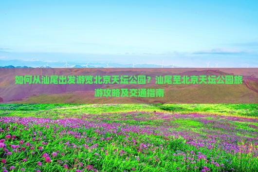 如何从汕尾出发游览北京天坛公园？汕尾至北京天坛公园旅游攻略及交通指南