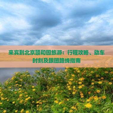 来宾到北京颐和园旅游：行程攻略、动车时刻及跟团路线指南
