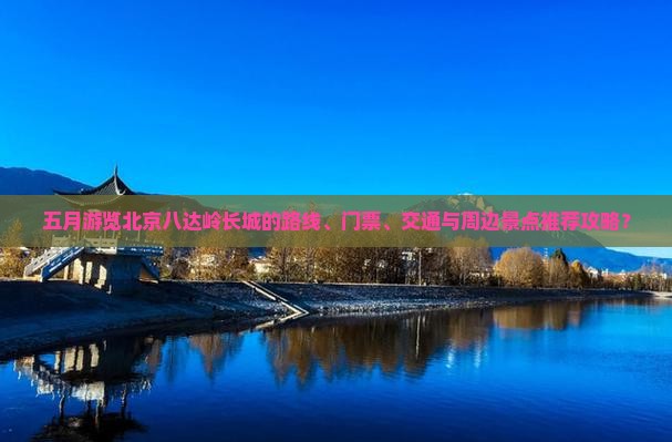 五月游览北京八达岭长城的路线、门票、交通与周边景点推荐攻略？