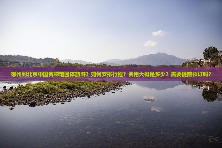 郴州到北京中国博物馆团体旅游？如何安排行程？费用大概是多少？需要提前预订吗？