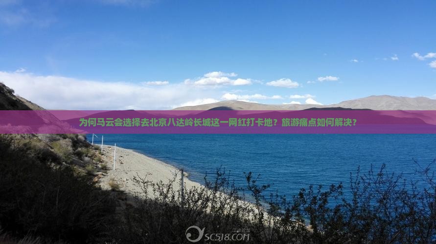 为何马云会选择去北京八达岭长城这一网红打卡地？旅游痛点如何解决？