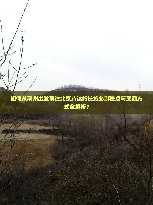 如何从荆州出发前往北京八达岭长城必游景点与交通方式全解析？