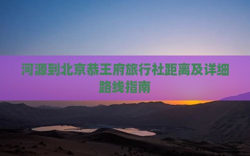 河源到北京恭王府旅行社距离及详细路线指南