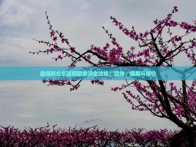 盘锦到北京颐和园旅游全攻略：路线、团期与报价