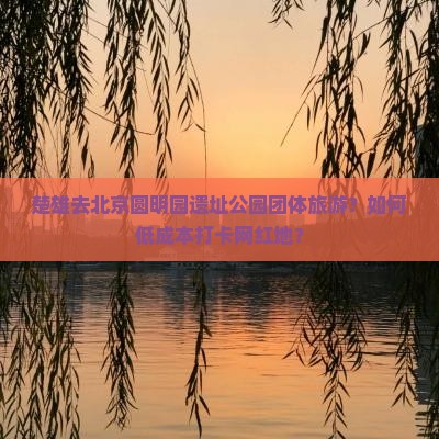 楚雄去北京圆明园遗址公园团体旅游？如何低成本打卡网红地？