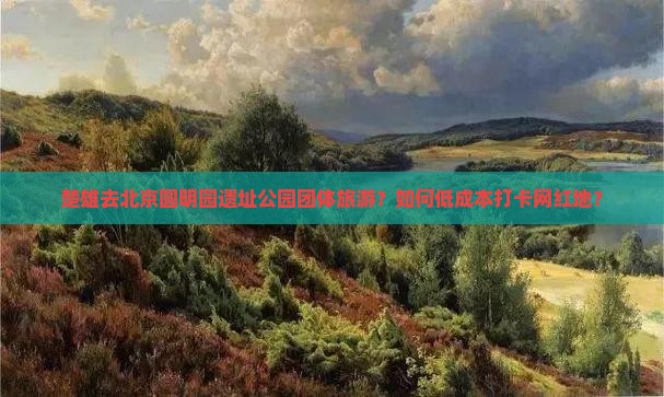 楚雄去北京圆明园遗址公园团体旅游？如何低成本打卡网红地？