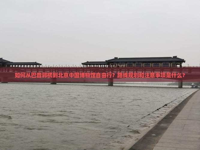 如何从巴音郭楞到北京中国博物馆自由行？路线规划和注意事项是什么？