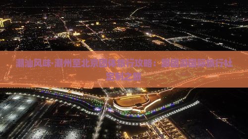 潮汕风味·潮州至北京团体旅行攻略：跟团游国际旅行社定制之旅