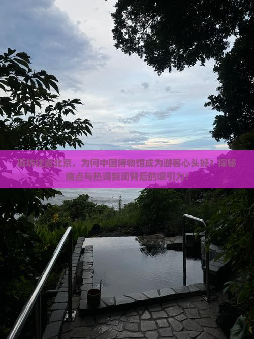 廊坊往返北京，为何中国博物馆成为游客心头好？探秘痛点与热词新词背后的吸引力！