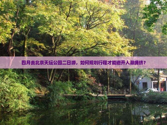 四月去北京天坛公园二日游，如何规划行程才能避开人潮拥挤？