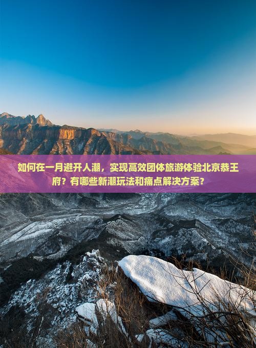如何在一月避开人潮，实现高效团体旅游体验北京恭王府？有哪些新潮玩法和痛点解决方案？