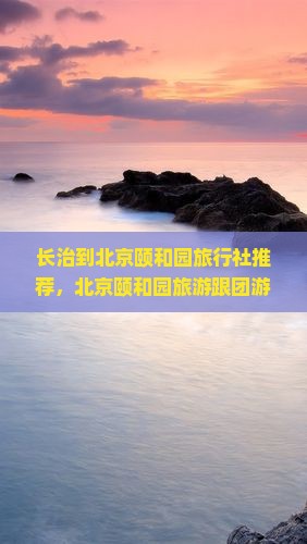 长治到北京颐和园旅行社推荐，北京颐和园旅游跟团游线路推荐