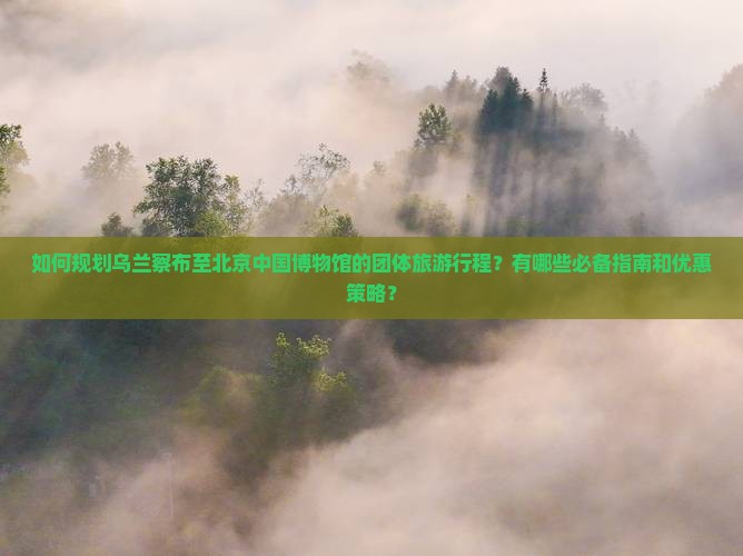如何规划乌兰察布至北京中国博物馆的团体旅游行程？有哪些必备指南和优惠策略？