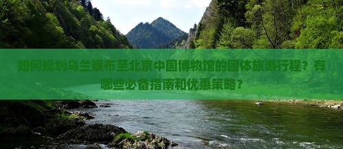 如何规划乌兰察布至北京中国博物馆的团体旅游行程？有哪些必备指南和优惠策略？
