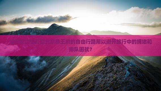 如何规划临夏至北京恭王府的自由行路犀以避开旅行中的拥堵和排队困扰？
