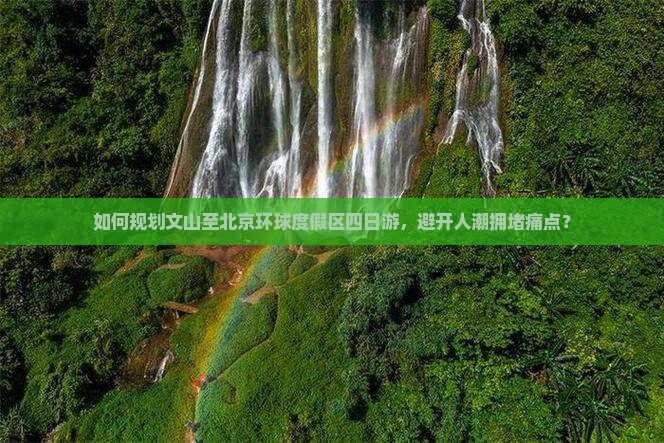 如何规划文山至北京环球度假区四日游，避开人潮拥堵痛点？