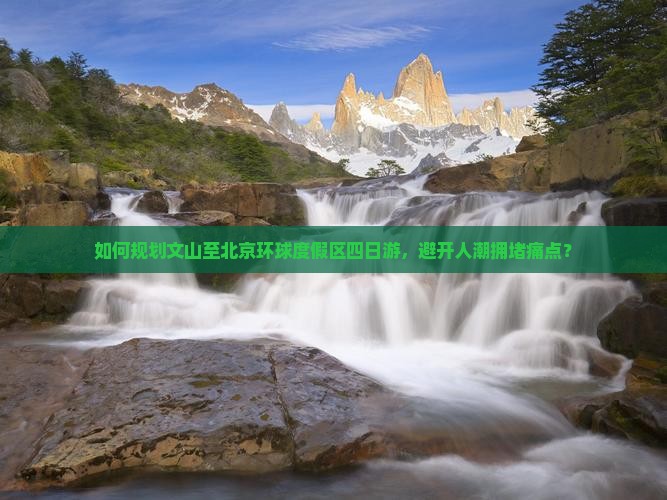 如何规划文山至北京环球度假区四日游，避开人潮拥堵痛点？