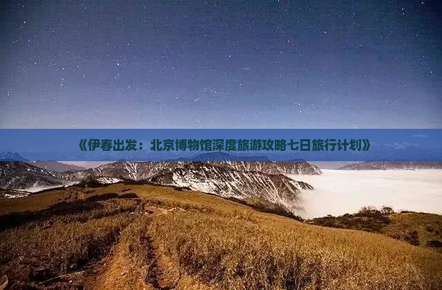 《伊春出发：北京博物馆深度旅游攻略七日旅行计划》