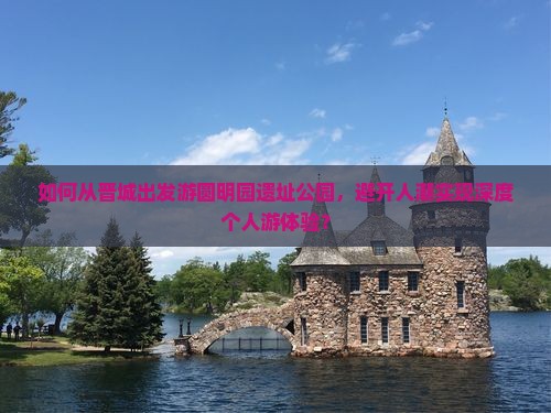 如何从晋城出发游圆明园遗址公园，避开人潮实现深度个人游体验？