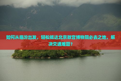 如何从临汾出发，轻松抵达北京故宫博物院必去之地，解决交通难题？