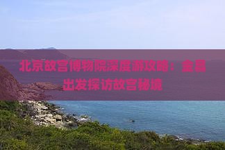 北京故宫博物院深度游攻略：金昌出发探访故宫秘境