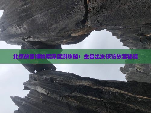 北京故宫博物院深度游攻略：金昌出发探访故宫秘境