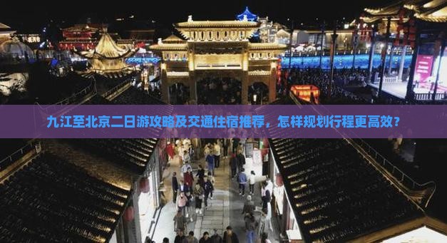 九江至北京二日游攻略及交通住宿推荐，怎样规划行程更高效？