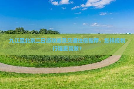 九江至北京二日游攻略及交通住宿推荐，怎样规划行程更高效？