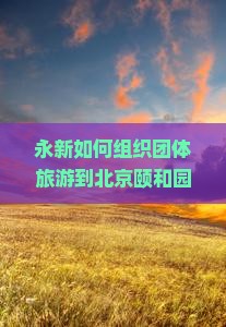 永新如何组织团体旅游到北京颐和园，解决游客痛点，融入哪些新词热词？