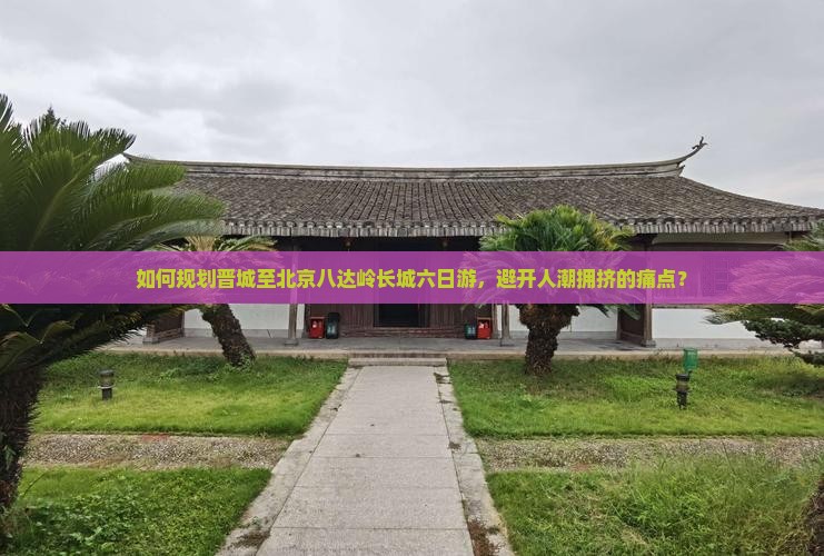 如何规划晋城至北京八达岭长城六日游，避开人潮拥挤的痛点？