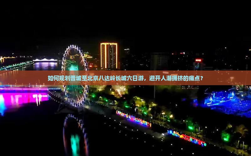 如何规划晋城至北京八达岭长城六日游，避开人潮拥挤的痛点？