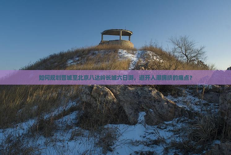 如何规划晋城至北京八达岭长城六日游，避开人潮拥挤的痛点？