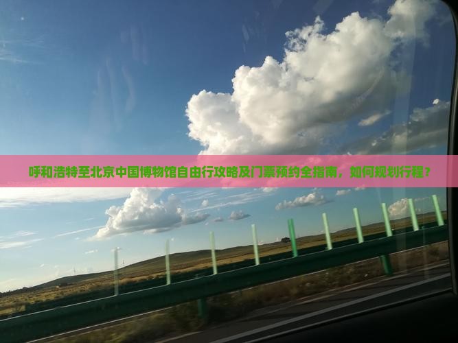 呼和浩特至北京中国博物馆自由行攻略及门票预约全指南，如何规划行程？